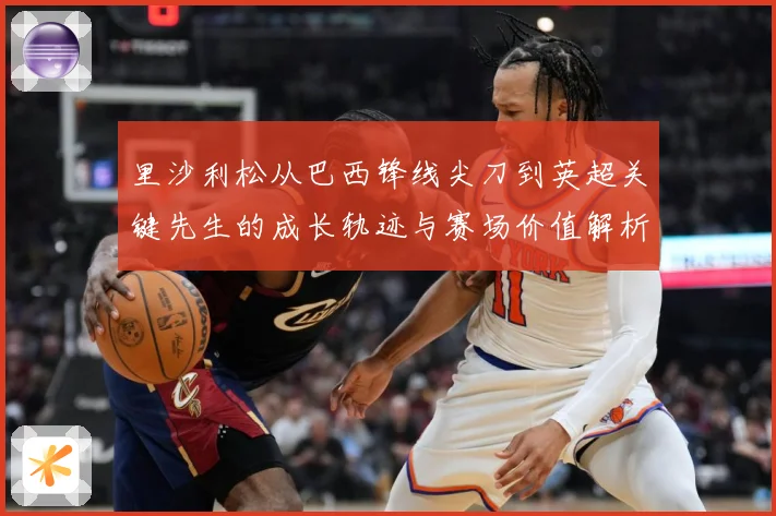 里沙利松从巴西锋线尖刀到英超关键先生的成长轨迹与赛场价值解析