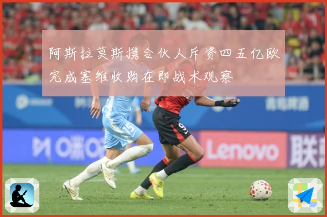 阿斯拉莫斯携合伙人斥资四五亿欧完成塞维收购在即战术观察