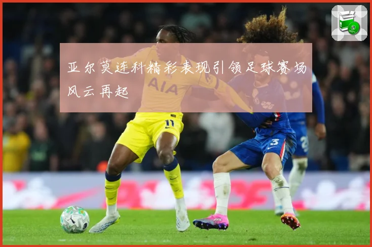 亚尔莫连科精彩表现引领足球赛场风云再起