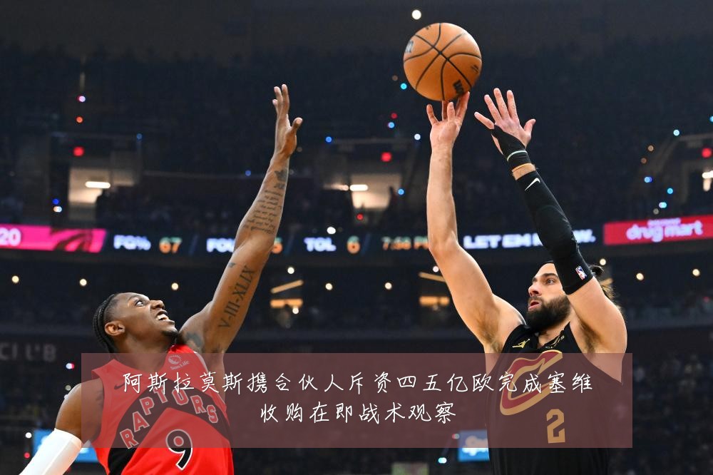 阿斯拉莫斯携合伙人斥资四五亿欧完成塞维收购在即战术观察