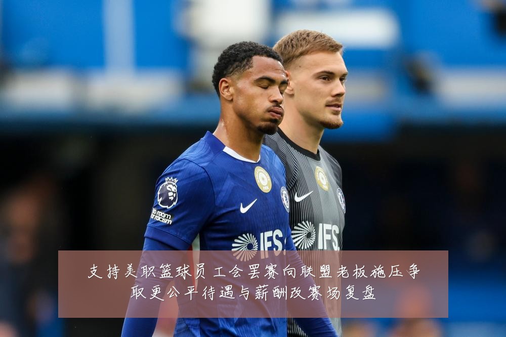 支持美职篮球员工会罢赛向联盟老板施压争取更公平待遇与薪酬改赛场复盘